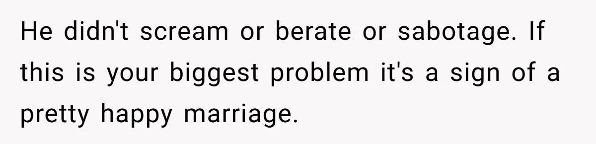 He didn't scream or berate or sabotage. If this is your biggest problem it's a sign of a pretty happy marriage.