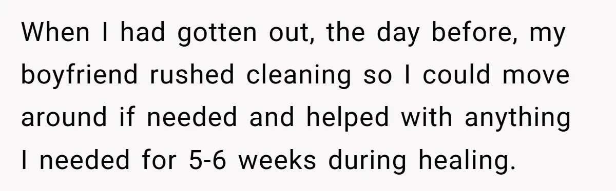 When I had gotten out, the day before, my boyfriend rushed cleaning so I could move around if needed and helped with anything I needed for 5-6 weeks during healing.