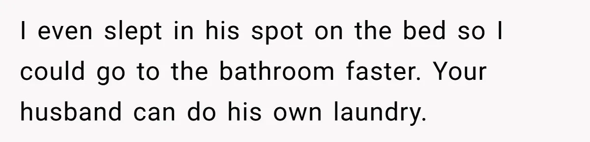 I even slept in his spot on the bed so I could go to the bathroom faster. Your husband can do his own laundry.