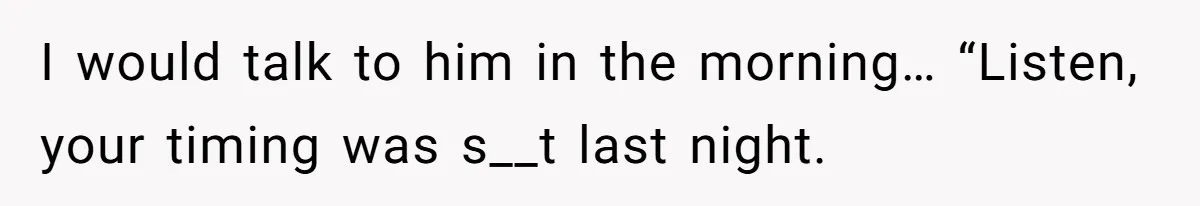 I would talk to him in the morning… “Listen, your timing was s__t last night.
