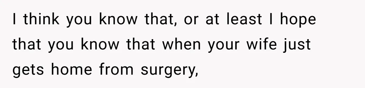 I think you know that, or at least I hope that you know that when your wife just gets home from surgery,