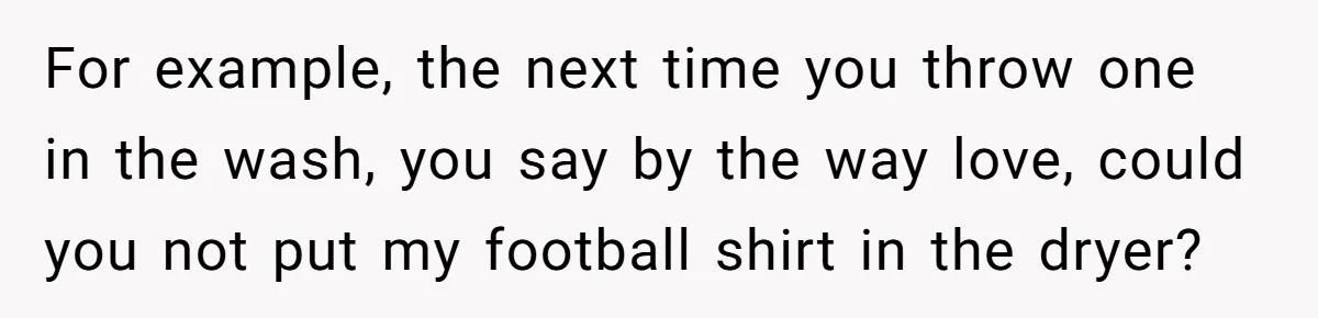 For example, the next time you throw one in the wash, you say by the way love, could you not put my football shirt in the dryer?