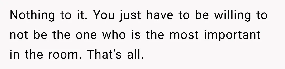 Nothing to it. You just have to be willing to not be the one who is the most important in the room. That’s all.