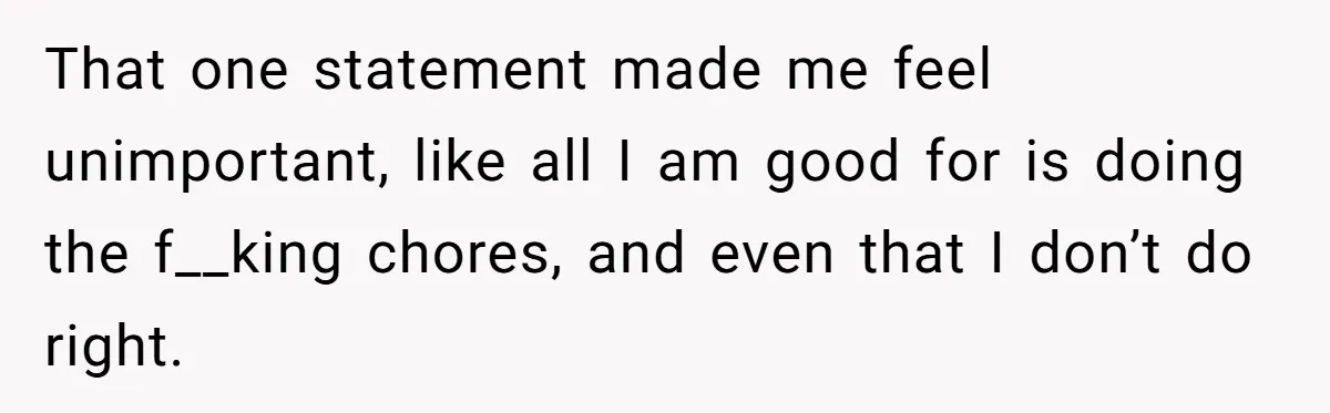 That one statement made me feel unimportant, like all I am good for is doing the f__king chores, and even that I don’t do right.