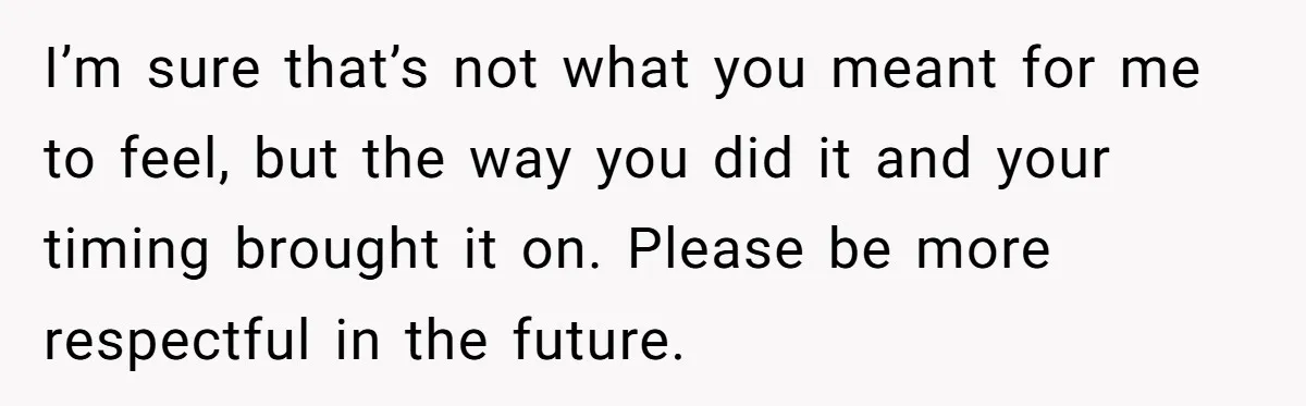 I’m sure that’s not what you meant for me to feel, but the way you did it and your timing brought it on. Please be more respectful in the future.