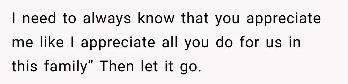 I need to always know that you appreciate me like I appreciate all you do for us in this family” Then let it go.