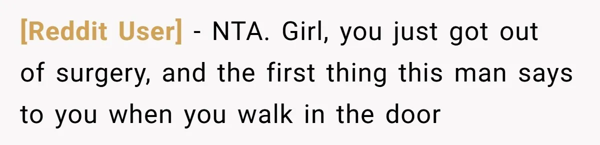 [Reddit User] − NTA. Girl, you just got out of surgery, and the first thing this man says to you when you walk in the door