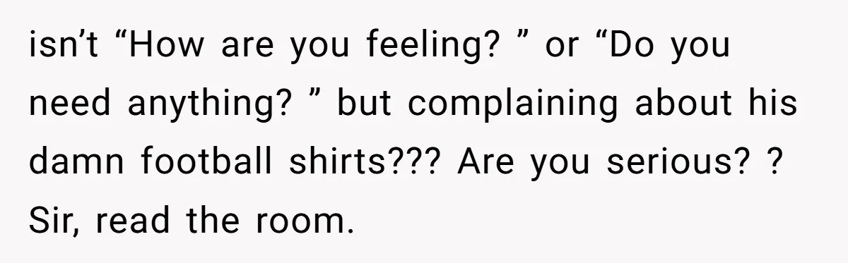 isn’t “How are you feeling? ” or “Do you need anything? ” but complaining about his damn football shirts??? Are you serious? ? Sir, read the room.