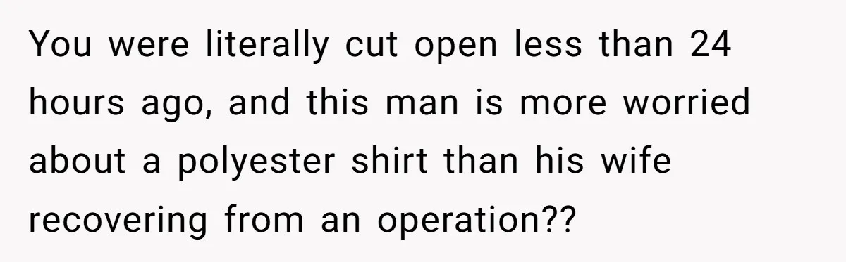 You were literally cut open less than 24 hours ago, and this man is more worried about a polyester shirt than his wife recovering from an operation??