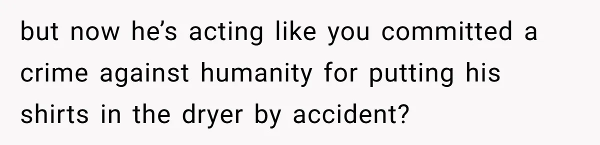 but now he’s acting like you committed a crime against humanity for putting his shirts in the dryer by accident?