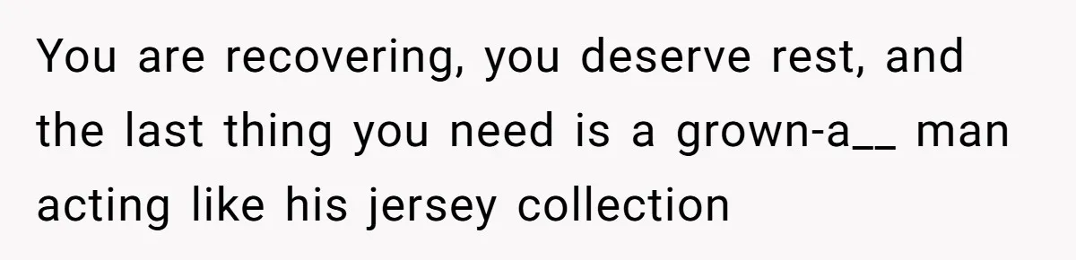 You are recovering, you deserve rest, and the last thing you need is a grown-a__ man acting like his jersey collection