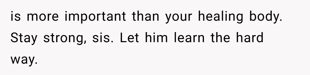 is more important than your healing body. Stay strong, sis. Let him learn the hard way.