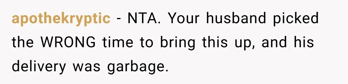 apothekryptic − NTA. Your husband picked the WRONG time to bring this up, and his delivery was garbage.