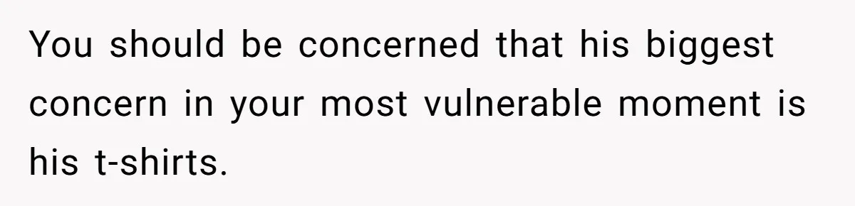 You should be concerned that his biggest concern in your most vulnerable moment is his t-shirts.