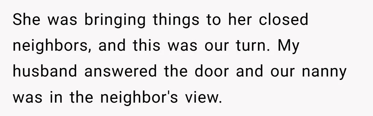 She was bringing things to her closed neighbors, and this was our turn. My husband answered the door and our nanny was in the neighbor's view.