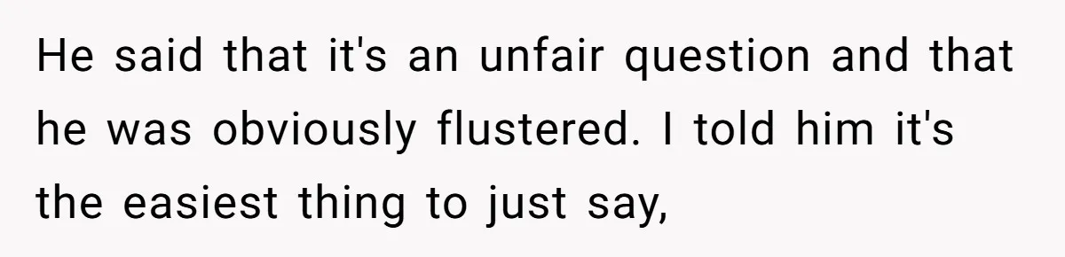 He said that it's an unfair question and that he was obviously flustered. I told him it's the easiest thing to just say,