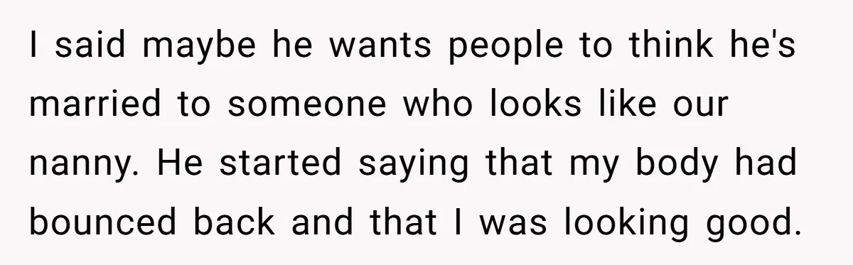 I said maybe he wants people to think he's married to someone who looks like our nanny. He started saying that my body had bounced back and that I was...