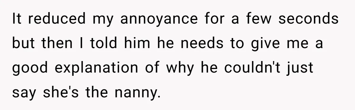 It reduced my annoyance for a few seconds but then I told him he needs to give me a good explanation of why he couldn't just say she's the nanny.