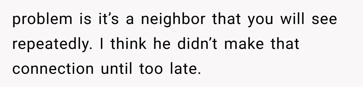 problem is it’s a neighbor that you will see repeatedly. I think he didn’t make that connection until too late.