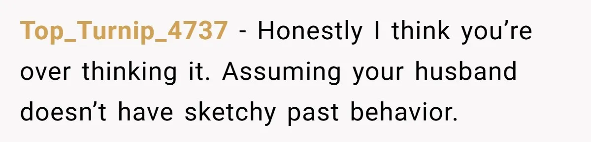 Top_Turnip_4737 − Honestly I think you’re over thinking it. Assuming your husband doesn’t have sketchy past behavior.