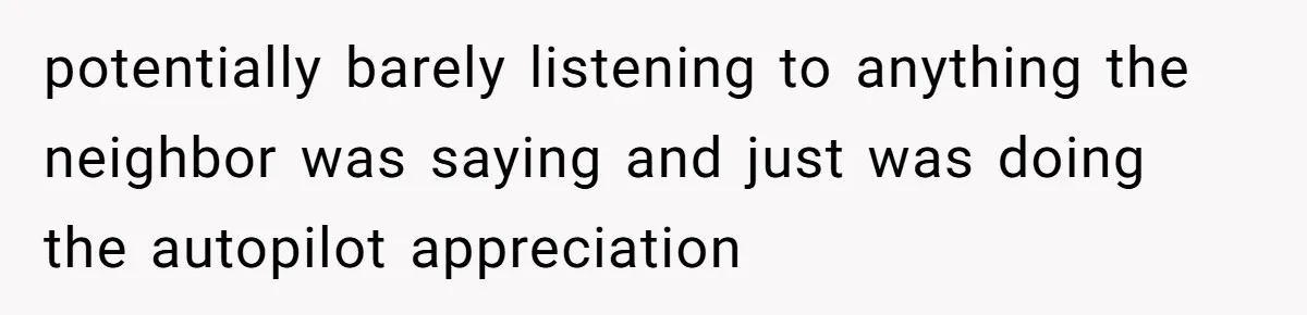 potentially barely listening to anything the neighbor was saying and just was doing the autopilot appreciation