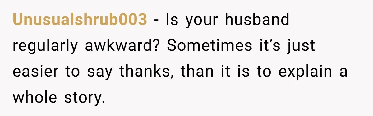 Unusualshrub003 − Is your husband regularly awkward? Sometimes it’s just easier to say thanks, than it is to explain a whole story.