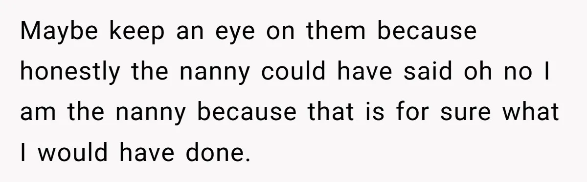 Maybe keep an eye on them because honestly the nanny could have said oh no I am the nanny because that is for sure what I would have done.