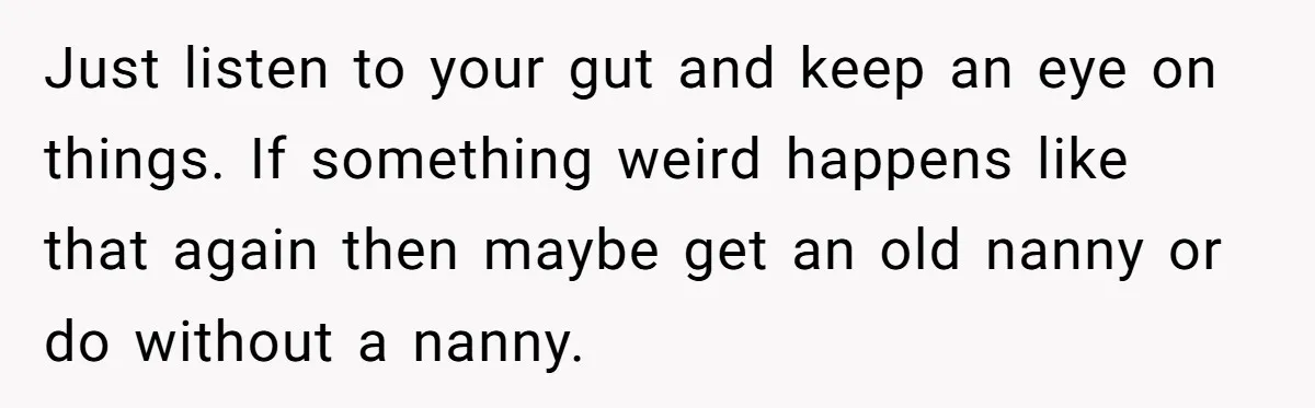 Just listen to your gut and keep an eye on things. If something weird happens like that again then maybe get an old nanny or do without a nanny.