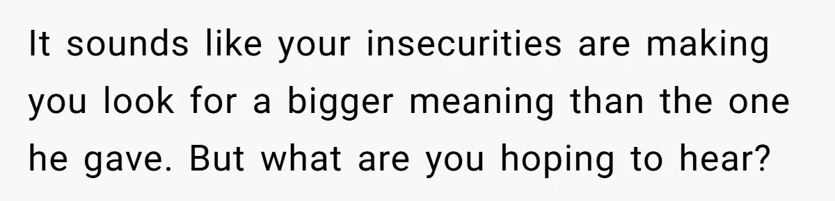 It sounds like your insecurities are making you look for a bigger meaning than the one he gave. But what are you hoping to hear?