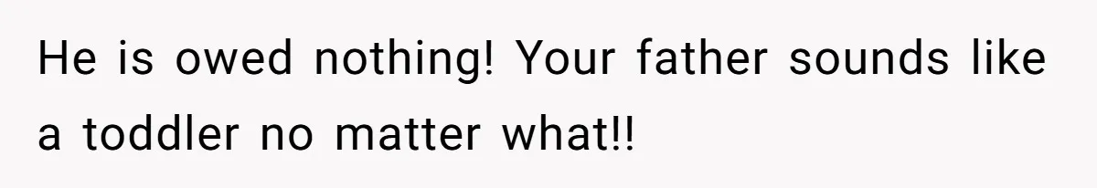 He is owed nothing! Your father sounds like a toddler no matter what!!