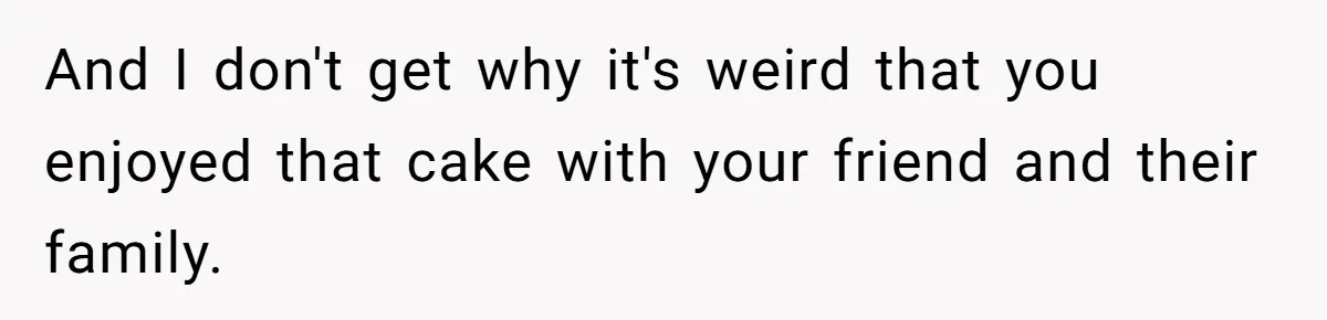 And I don't get why it's weird that you enjoyed that cake with your friend and their family.