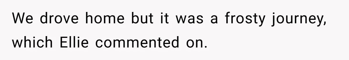 We drove home but it was a frosty journey, which Ellie commented on.
