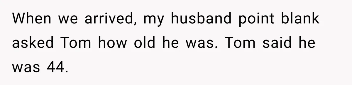 When we arrived, my husband point blank asked Tom how old he was. Tom said he was 44.