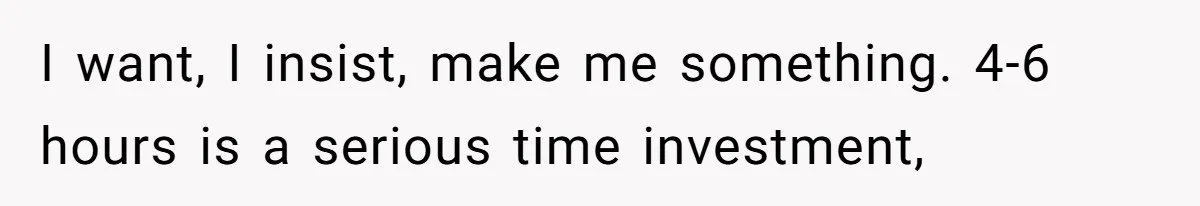 I want, I insist, make me something. 4-6 hours is a serious time investment,