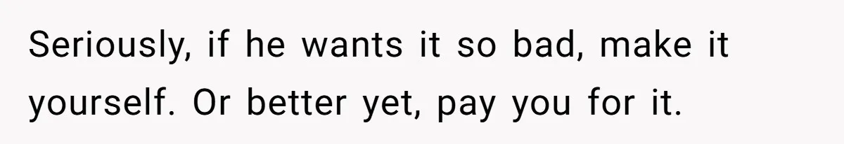 Seriously, if he wants it so bad, make it yourself. Or better yet, pay you for it.