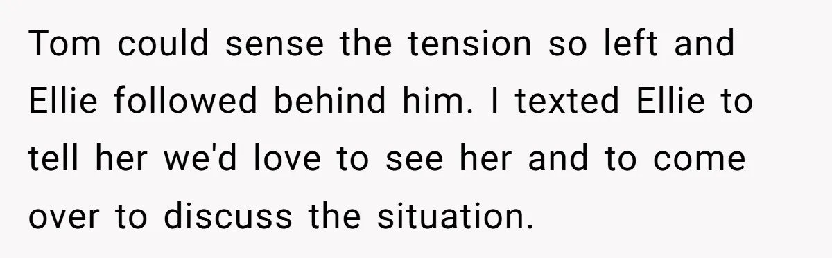 Tom could sense the tension so left and Ellie followed behind him. I texted Ellie to tell her we'd love to see her and to come over to discuss the...