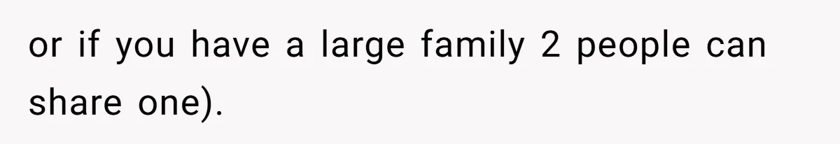 or if you have a large family 2 people can share one).