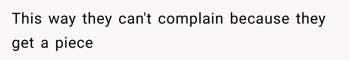 This way they can't complain because they get a piece