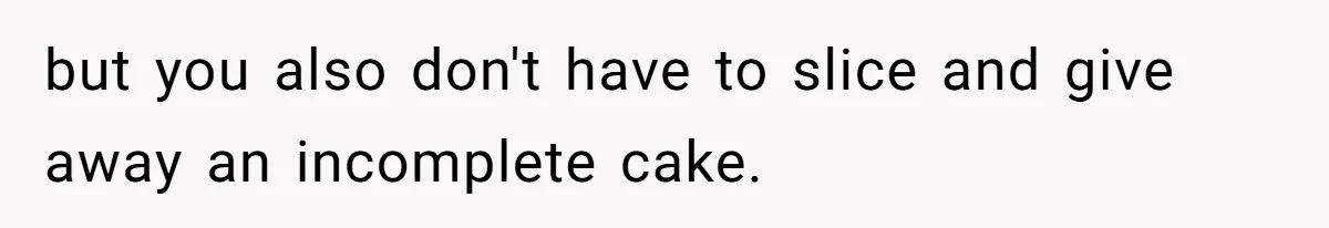 but you also don't have to slice and give away an incomplete cake.