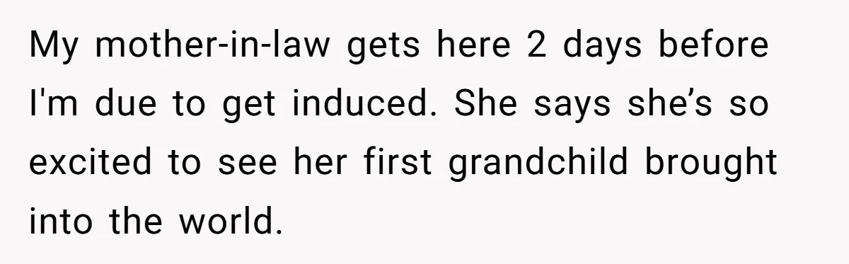 My mother-in-law gets here 2 days before I'm due to get induced. She says she’s so excited to see her first grandchild brought into the world.