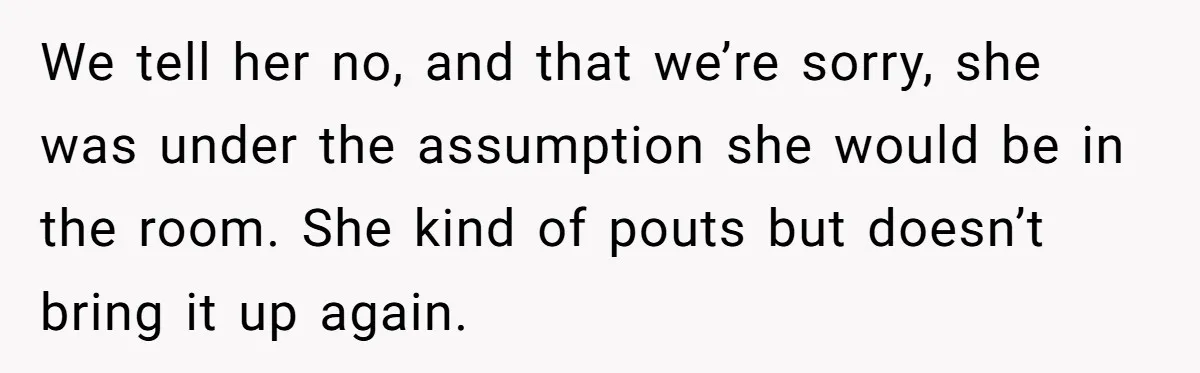 We tell her no, and that we’re sorry, she was under the assumption she would be in the room. She kind of pouts but doesn’t bring it up again.