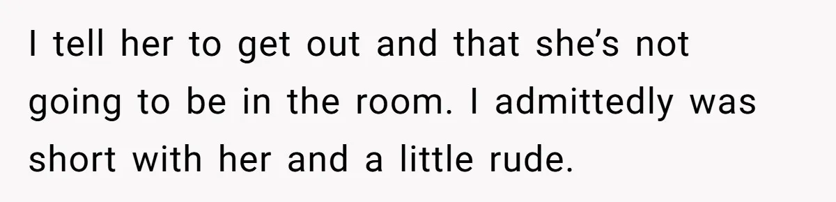 I tell her to get out and that she’s not going to be in the room. I admittedly was short with her and a little rude.