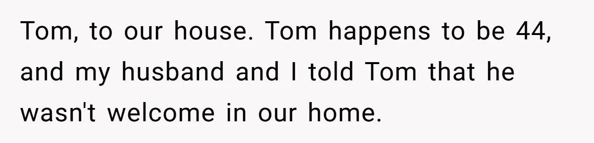 Tom, to our house. Tom happens to be 44, and my husband and I told Tom that he wasn't welcome in our home.