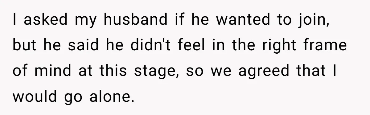 I asked my husband if he wanted to join, but he said he didn't feel in the right frame of mind at this stage, so we agreed that I would...