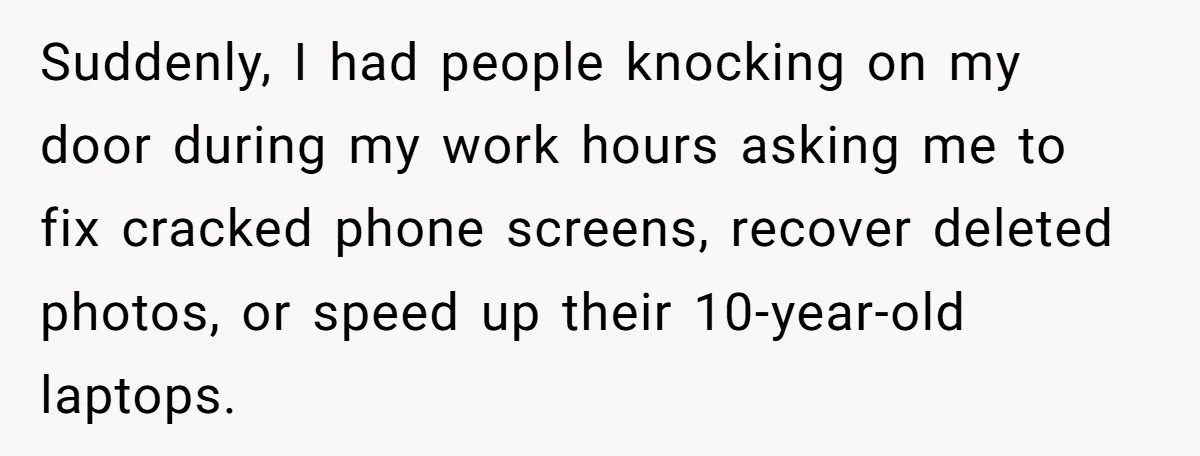 Suddenly, I had people knocking on my door during my work hours asking me to fix cracked phone screens, recover deleted photos, or speed up their 10-year-old laptops.