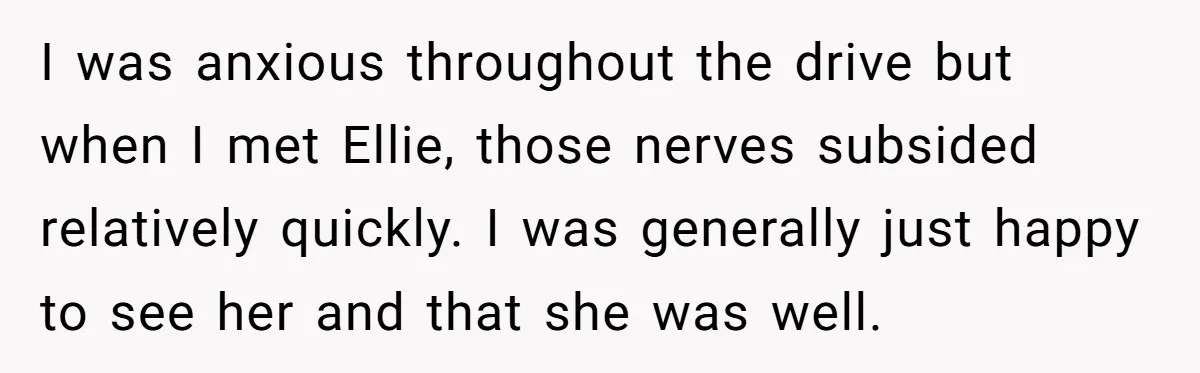 I was anxious throughout the drive but when I met Ellie, those nerves subsided relatively quickly. I was generally just happy to see her and that she was well.