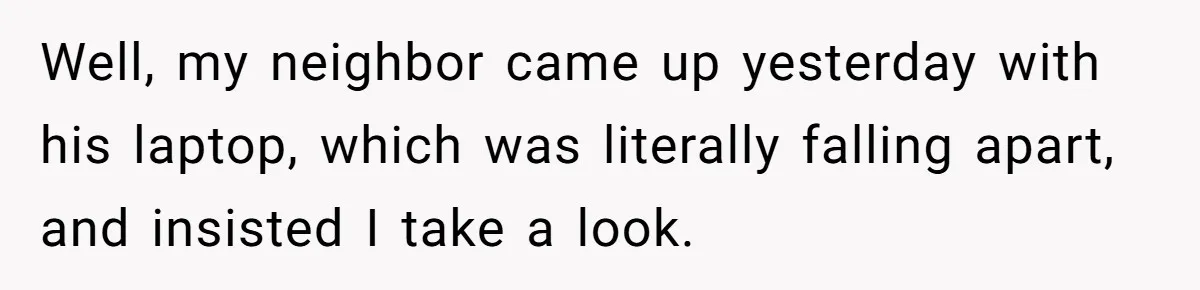 Well, my neighbor came up yesterday with his laptop, which was literally falling apart, and insisted I take a look.