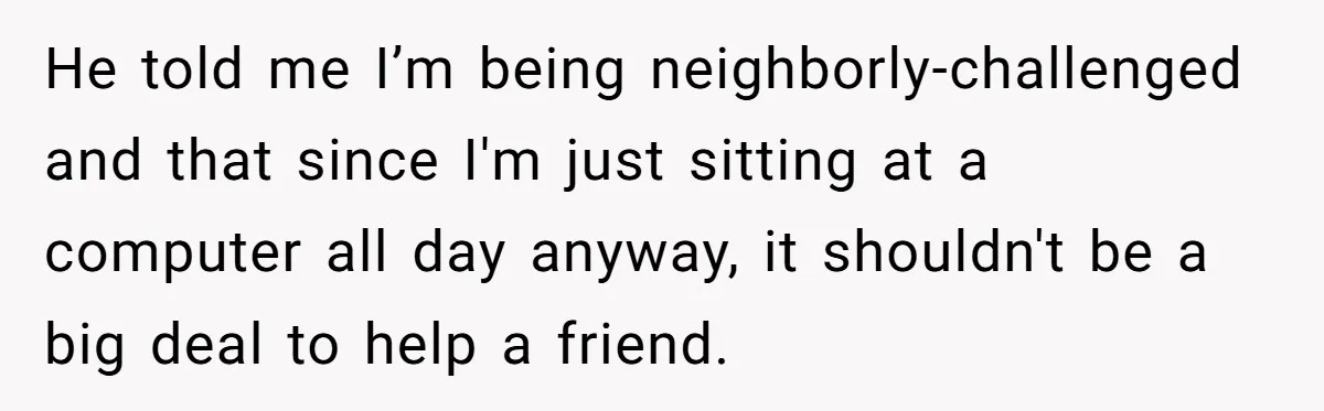 He told me I’m being neighborly-challenged and that since I'm just sitting at a computer all day anyway, it shouldn't be a big deal to help a friend.