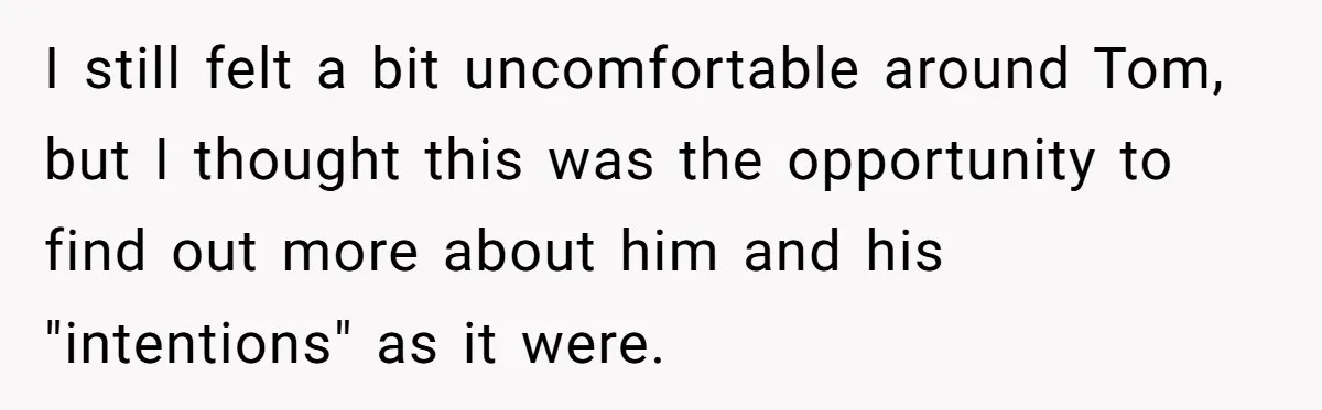 I still felt a bit uncomfortable around Tom, but I thought this was the opportunity to find out more about him and his "intentions" as it were.
