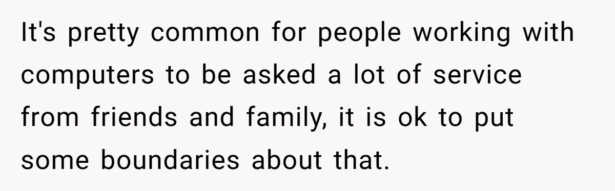 It's pretty common for people working with computers to be asked a lot of service from friends and family, it is ok to put some boundaries about that.